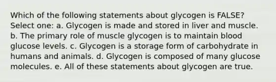 Which of the following statements about glycogen is FALSE? Select one: a. Glycogen is made and stored in liver and muscle. b. The primary role of muscle glycogen is to maintain blood glucose levels. c. Glycogen is a storage form of carbohydrate in humans and animals. d. Glycogen is composed of many glucose molecules. e. All of these statements about glycogen are true.