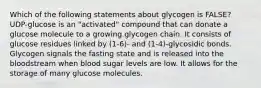 Which of the following statements about glycogen is FALSE? UDP-glucose is an "activated" compound that can donate a glucose molecule to a growing glycogen chain. It consists of glucose residues linked by (1-6)- and (1-4)-glycosidic bonds. Glycogen signals the fasting state and is released into the bloodstream when blood sugar levels are low. It allows for the storage of many glucose molecules.