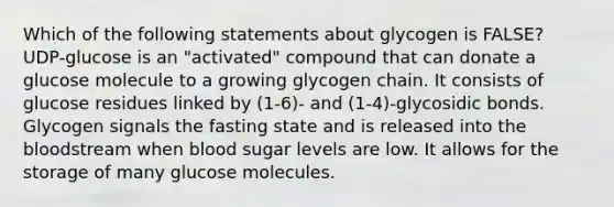 Which of the following statements about glycogen is FALSE? UDP-glucose is an "activated" compound that can donate a glucose molecule to a growing glycogen chain. It consists of glucose residues linked by (1-6)- and (1-4)-glycosidic bonds. Glycogen signals the fasting state and is released into <a href='https://www.questionai.com/knowledge/k7oXMfj7lk-the-blood' class='anchor-knowledge'>the blood</a>stream when blood sugar levels are low. It allows for the storage of many glucose molecules.