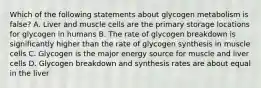 Which of the following statements about glycogen metabolism is false? A. Liver and muscle cells are the primary storage locations for glycogen in humans B. The rate of glycogen breakdown is significantly higher than the rate of glycogen synthesis in muscle cells C. Glycogen is the major energy source for muscle and liver cells D. Glycogen breakdown and synthesis rates are about equal in the liver