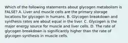 Which of the following statements about glycogen metabolism is FALSE? A. Liver and muscle cells are the primary storage locations for glycogen in humans. B. Glycogen breakdown and synthesis rates are about equal in the liver. C. Glycogen is the major energy source for muscle and liver cells. D. The rate of glycogen breakdown is significantly higher than the rate of glycogen synthesis in muscle cells.