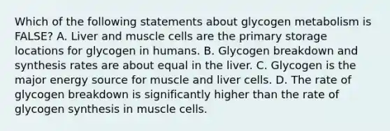 Which of the following statements about glycogen metabolism is FALSE? A. Liver and muscle cells are the primary storage locations for glycogen in humans. B. Glycogen breakdown and synthesis rates are about equal in the liver. C. Glycogen is the major energy source for muscle and liver cells. D. The rate of glycogen breakdown is significantly higher than the rate of glycogen synthesis in muscle cells.