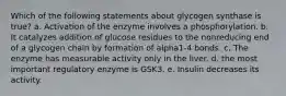 Which of the following statements about glycogen synthase is true? a. Activation of the enzyme involves a phosphorylation. b. It catalyzes addition of glucose residues to the nonreducing end of a glycogen chain by formation of alpha1-4 bonds. c. The enzyme has measurable activity only in the liver. d. the most important regulatory enzyme is GSK3. e. Insulin decreases its activity.