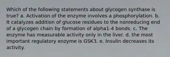 Which of the following statements about glycogen synthase is true? a. Activation of the enzyme involves a phosphorylation. b. It catalyzes addition of glucose residues to the nonreducing end of a glycogen chain by formation of alpha1-4 bonds. c. The enzyme has measurable activity only in the liver. d. the most important regulatory enzyme is GSK3. e. Insulin decreases its activity.