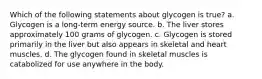 Which of the following statements about glycogen is true? a. Glycogen is a long-term energy source. b. The liver stores approximately 100 grams of glycogen. c. Glycogen is stored primarily in the liver but also appears in skeletal and heart muscles. d. The glycogen found in skeletal muscles is catabolized for use anywhere in the body.