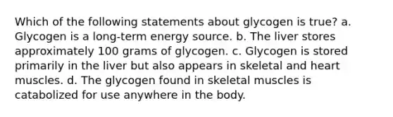 Which of the following statements about glycogen is true? a. Glycogen is a long-term energy source. b. The liver stores approximately 100 grams of glycogen. c. Glycogen is stored primarily in the liver but also appears in skeletal and heart muscles. d. The glycogen found in skeletal muscles is catabolized for use anywhere in the body.