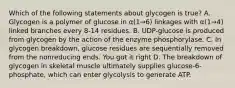 Which of the following statements about glycogen is true? A. Glycogen is a polymer of glucose in α(1→6) linkages with α(1→4) linked branches every 8-14 residues. B. UDP-glucose is produced from glycogen by the action of the enzyme phosphorylase. C. In glycogen breakdown, glucose residues are sequentially removed from the nonreducing ends. You got it right D. The breakdown of glycogen in skeletal muscle ultimately supplies glucose-6-phosphate, which can enter glycolysis to generate ATP.