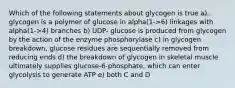 Which of the following statements about glycogen is true a) glycogen is a polymer of glucose in alpha(1->6) linkages with alpha(1->4) branches b) UDP- glucose is produced from glycogen by the action of the enzyme phosphorylase c) in glycogen breakdown, glucose residues are sequentially removed from reducing ends d) the breakdown of glycogen in skeletal muscle ultimately supplies glucose-6-phosphate, which can enter glycolysis to generate ATP e) both C and D