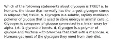 Which of the following statements about glycogen is TRUE? a. In humans, the tissue that normally has the largest glycogen stores is adipose (fat) tissue. b. Glycogen is a soluble, rapidly mobilized polymer of glucose that is used to store energy in animal cells. c. Glycogen is composed of glucose connected in a linear array by alpha-1,6- O-glycosidic bonds. d. Glycogen is a polymer of glucose and fructose with branches that start with a mannose. e. Humans get most of the glycogen they need from their diet.