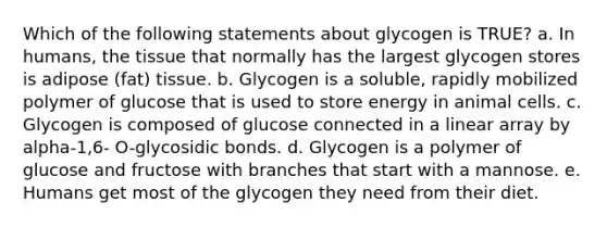 Which of the following statements about glycogen is TRUE? a. In humans, the tissue that normally has the largest glycogen stores is adipose (fat) tissue. b. Glycogen is a soluble, rapidly mobilized polymer of glucose that is used to store energy in animal cells. c. Glycogen is composed of glucose connected in a linear array by alpha-1,6- O-glycosidic bonds. d. Glycogen is a polymer of glucose and fructose with branches that start with a mannose. e. Humans get most of the glycogen they need from their diet.