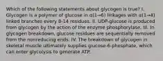 Which of the following statements about glycogen is true? I. Glycogen is a polymer of glucose in α(1→6) linkages with α(1→4) linked branches every 8-14 residues. II. UDP-glucose is produced from glycogen by the action of the enzyme phosphorylase. III. In glycogen breakdown, glucose residues are sequentially removed from the nonreducing ends. IV. The breakdown of glycogen in skeletal muscle ultimately supplies glucose-6-phosphate, which can enter glycolysis to generate ATP.