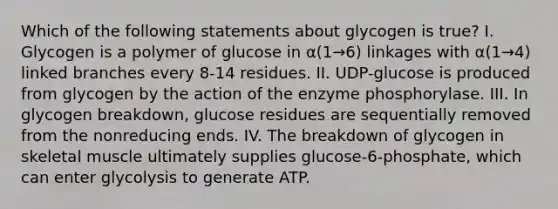 Which of the following statements about glycogen is true? I. Glycogen is a polymer of glucose in α(1→6) linkages with α(1→4) linked branches every 8-14 residues. II. UDP-glucose is produced from glycogen by the action of the enzyme phosphorylase. III. In glycogen breakdown, glucose residues are sequentially removed from the nonreducing ends. IV. The breakdown of glycogen in skeletal muscle ultimately supplies glucose-6-phosphate, which can enter glycolysis to generate ATP.