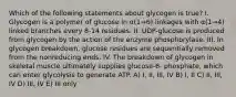 Which of the following statements about glycogen is true? I. Glycogen is a polymer of glucose in α(1→6) linkages with α(1→4) linked branches every 8-14 residues. II. UDP-glucose is produced from glycogen by the action of the enzyme phosphorylase. III. In glycogen breakdown, glucose residues are sequentially removed from the nonreducing ends. IV. The breakdown of glycogen in skeletal muscle ultimately supplies glucose-6- phosphate, which can enter glycolysis to generate ATP. A) I, II, III, IV B) I, II C) II, III, IV D) III, IV E) III only