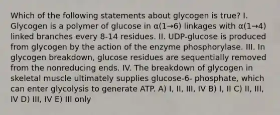 Which of the following statements about glycogen is true? I. Glycogen is a polymer of glucose in α(1→6) linkages with α(1→4) linked branches every 8-14 residues. II. UDP-glucose is produced from glycogen by the action of the enzyme phosphorylase. III. In glycogen breakdown, glucose residues are sequentially removed from the nonreducing ends. IV. The breakdown of glycogen in skeletal muscle ultimately supplies glucose-6- phosphate, which can enter glycolysis to generate ATP. A) I, II, III, IV B) I, II C) II, III, IV D) III, IV E) III only