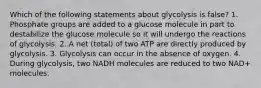 Which of the following statements about glycolysis is false? 1. Phosphate groups are added to a glucose molecule in part to destabilize the glucose molecule so it will undergo the reactions of glycolysis. 2. A net (total) of two ATP are directly produced by glycolysis. 3. Glycolysis can occur in the absence of oxygen. 4. During glycolysis, two NADH molecules are reduced to two NAD+ molecules.