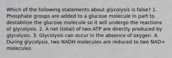 Which of the following statements about glycolysis is false? 1. Phosphate groups are added to a glucose molecule in part to destabilize the glucose molecule so it will undergo the reactions of glycolysis. 2. A net (total) of two ATP are directly produced by glycolysis. 3. Glycolysis can occur in the absence of oxygen. 4. During glycolysis, two NADH molecules are reduced to two NAD+ molecules.