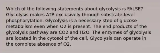 Which of the following statements about glycolysis is FALSE? Glycolysis makes ATP exclusively through substrate-level phosphorylation. Glycolysis is a necessary step of glucose metabolism even when O2 is present. The end products of the glycolysis pathway are CO2 and H2O. The enzymes of glycolysis are located in the cytosol of the cell. Glycolysis can operate in the complete absence of O2.