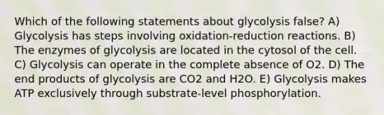 Which of the following statements about glycolysis false? A) Glycolysis has steps involving oxidation-reduction reactions. B) The enzymes of glycolysis are located in the cytosol of the cell. C) Glycolysis can operate in the complete absence of O2. D) The end products of glycolysis are CO2 and H2O. E) Glycolysis makes ATP exclusively through substrate-level phosphorylation.