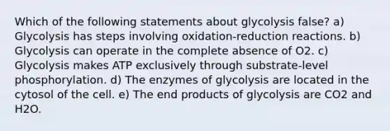 Which of the following statements about glycolysis false? a) Glycolysis has steps involving oxidation-reduction reactions. b) Glycolysis can operate in the complete absence of O2. c) Glycolysis makes ATP exclusively through substrate-level phosphorylation. d) The enzymes of glycolysis are located in the cytosol of the cell. e) The end products of glycolysis are CO2 and H2O.