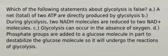 Which of the following statements about glycolysis is false? a.) A net (total) of two ATP are directly produced by glycolysis b.) During glycolysis, two NADH molecules are reduced to two NAD+ molecules. c.) Glycolysis can occur in the absence of oxygen. d.) Phosphate groups are added to a glucose molecule in part to destabilize the glucose molecule so it will undergo the reactions of glycolysis.