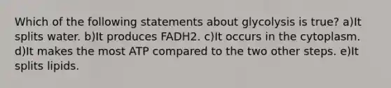 Which of the following statements about glycolysis is true? a)It splits water. b)It produces FADH2. c)It occurs in the cytoplasm. d)It makes the most ATP compared to the two other steps. e)It splits lipids.