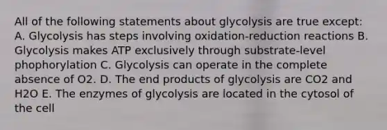 All of the following statements about glycolysis are true except: A. Glycolysis has steps involving oxidation-reduction reactions B. Glycolysis makes ATP exclusively through substrate-level phophorylation C. Glycolysis can operate in the complete absence of O2. D. The end products of glycolysis are CO2 and H2O E. The enzymes of glycolysis are located in the cytosol of the cell