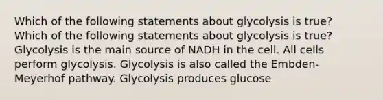 Which of the following statements about glycolysis is true? Which of the following statements about glycolysis is true? Glycolysis is the main source of NADH in the cell. All cells perform glycolysis. Glycolysis is also called the Embden-Meyerhof pathway. Glycolysis produces glucose