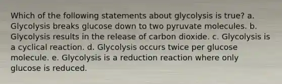 Which of the following statements about glycolysis is true? a. Glycolysis breaks glucose down to two pyruvate molecules. b. Glycolysis results in the release of carbon dioxide. c. Glycolysis is a cyclical reaction. d. Glycolysis occurs twice per glucose molecule. e. Glycolysis is a reduction reaction where only glucose is reduced.