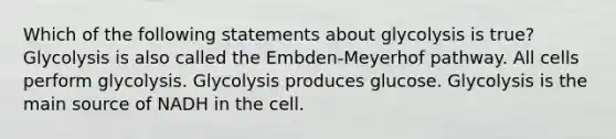 Which of the following statements about glycolysis is true? Glycolysis is also called the Embden-Meyerhof pathway. All cells perform glycolysis. Glycolysis produces glucose. Glycolysis is the main source of NADH in the cell.