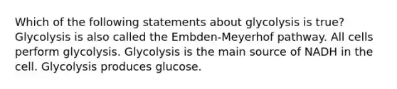 Which of the following statements about glycolysis is true? Glycolysis is also called the Embden-Meyerhof pathway. All cells perform glycolysis. Glycolysis is the main source of NADH in the cell. Glycolysis produces glucose.