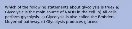 Which of the following statements about glycolysis is true? a) Glycolysis is the main source of NADH in the cell. b) All cells perform glycolysis. c) Glycolysis is also called the Embden-Meyerhof pathway. d) Glycolysis produces glucose.