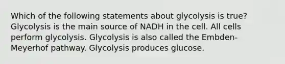 Which of the following statements about glycolysis is true? Glycolysis is the main source of NADH in the cell. All cells perform glycolysis. Glycolysis is also called the Embden-Meyerhof pathway. Glycolysis produces glucose.