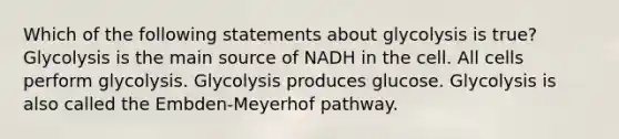 Which of the following statements about glycolysis is true? Glycolysis is the main source of NADH in the cell. All cells perform glycolysis. Glycolysis produces glucose. Glycolysis is also called the Embden-Meyerhof pathway.