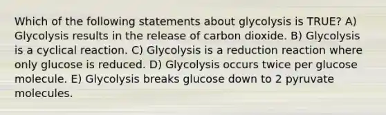 Which of the following statements about glycolysis is TRUE? A) Glycolysis results in the release of carbon dioxide. B) Glycolysis is a cyclical reaction. C) Glycolysis is a reduction reaction where only glucose is reduced. D) Glycolysis occurs twice per glucose molecule. E) Glycolysis breaks glucose down to 2 pyruvate molecules.