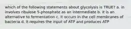 which of the following statements about glycolysis is TRUE? a. in involves ribulose 5-phosphate as an intermediate b. it is an alternative to fermentation c. it occurs in the cell membranes of bacteria d. it requires the input of ATP and produces ATP