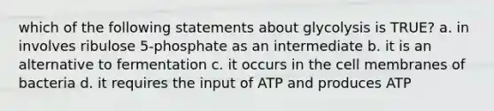 which of the following statements about glycolysis is TRUE? a. in involves ribulose 5-phosphate as an intermediate b. it is an alternative to fermentation c. it occurs in the cell membranes of bacteria d. it requires the input of ATP and produces ATP