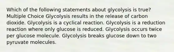 Which of the following statements about glycolysis is true? Multiple Choice Glycolysis results in the release of carbon dioxide. Glycolysis is a cyclical reaction. Glycolysis is a reduction reaction where only glucose is reduced. Glycolysis occurs twice per glucose molecule. Glycolysis breaks glucose down to two pyruvate molecules.