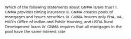 Which of the following statements about GNMA is/are true? I. GNMA provides timing insurance II. GNMA creates pools of mortgages and issues securities III. GNMA insures only FHA, VA, HUD's Office of Indian and Public Housing, and USDA Rural Development loans IV. GNMA requires that all mortgages in the pool have the same interest rate