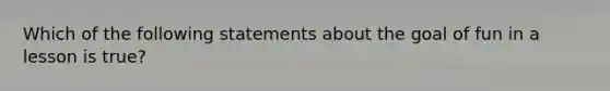 Which of the following statements about the goal of fun in a lesson is true?