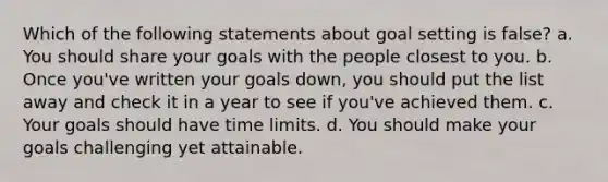 Which of the following statements about goal setting is false? a. You should share your goals with the people closest to you. b. Once you've written your goals down, you should put the list away and check it in a year to see if you've achieved them. c. Your goals should have time limits. d. You should make your goals challenging yet attainable.