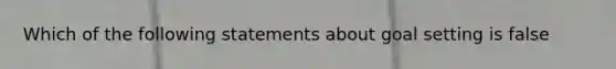 Which of the following statements about goal setting is false