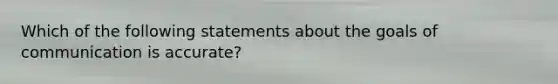 Which of the following statements about the goals of communication is accurate?