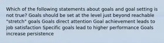 Which of the following statements about goals and goal setting is not true? Goals should be set at the level just beyond reachable "stretch" goals Goals direct attention Goal achievement leads to job satisfaction Specific goals lead to higher performance Goals increase persistence