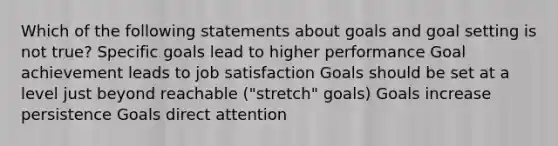 Which of the following statements about goals and goal setting is not true? Specific goals lead to higher performance Goal achievement leads to job satisfaction Goals should be set at a level just beyond reachable ("stretch" goals) Goals increase persistence Goals direct attention