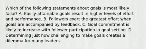 Which of the following statements about goals is most likely false? A. Easily attainable goals result in higher levels of effort and performance. B. Followers exert the greatest effort when goals are accompanied by feedback. C. Goal commitment is likely to increase with follower participation in goal setting. D. Determining just how challenging to make goals creates a dilemma for many leaders.