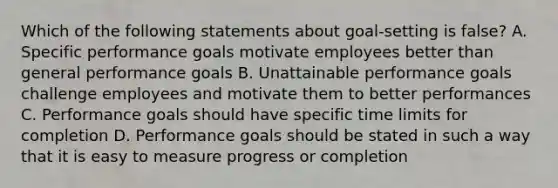 Which of the following statements about goal-setting is false? A. Specific performance goals motivate employees better than general performance goals B. Unattainable performance goals challenge employees and motivate them to better performances C. Performance goals should have specific time limits for completion D. Performance goals should be stated in such a way that it is easy to measure progress or completion