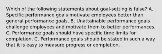 Which of the following statements about goal-setting is false? A. Specific performance goals motivate employees better than general performance goals. B. Unattainable performance goals challenge employees and motivate them to better performances. C. Performance goals should have specific time limits for completion. C. Performance goals should be stated in such a way that it is easy to measure progress or completion.