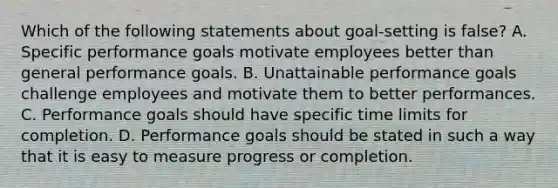 Which of the following statements about goal-setting is false? A. Specific performance goals motivate employees better than general performance goals. B. Unattainable performance goals challenge employees and motivate them to better performances. C. Performance goals should have specific time limits for completion. D. Performance goals should be stated in such a way that it is easy to measure progress or completion.