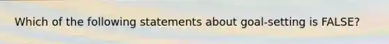 Which of the following statements about goal-setting is FALSE?