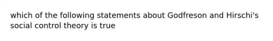 which of the following statements about Godfreson and Hirschi's social control theory is true